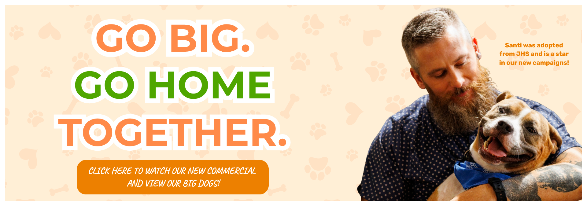 “Go Big. Go Home Together.” JHS campaign graphic featuring adopter holding Santi, a brown-and-white dog wearing a blue bandana. Text notes that Santi was adopted from JHS and stars in the new campaign. Click to watch the commercial and view big dogs available for adoption.